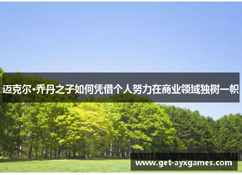 迈克尔·乔丹之子如何凭借个人努力在商业领域独树一帜 迈克尔·乔丹之子如何凭借个人努力在商业领域独树一帜
