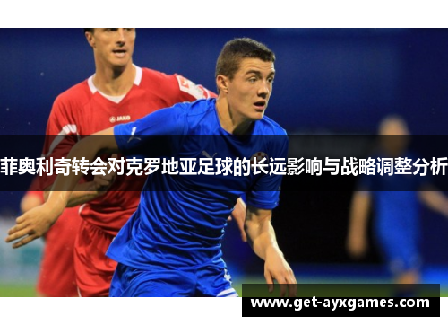 菲奥利奇转会对克罗地亚足球的长远影响与战略调整分析