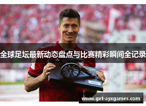全球足坛最新动态盘点与比赛精彩瞬间全记录