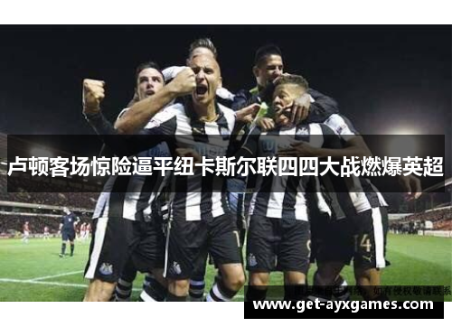 卢顿客场惊险逼平纽卡斯尔联四四大战燃爆英超