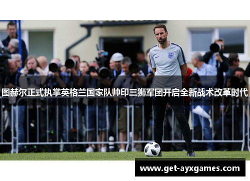 图赫尔正式执掌英格兰国家队帅印三狮军团开启全新战术改革时代